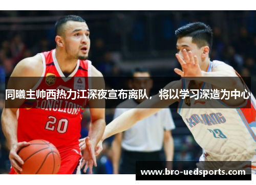 同曦主帅西热力江深夜宣布离队，将以学习深造为中心