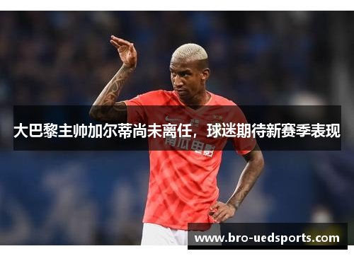 大巴黎主帅加尔蒂尚未离任，球迷期待新赛季表现