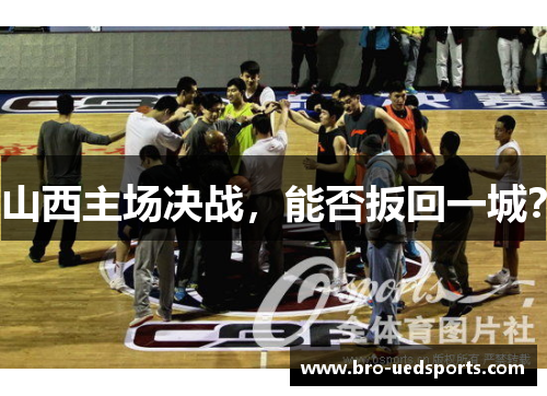 山西主场决战,能否扳回一城? 山西主场决战,能否扳回一城?