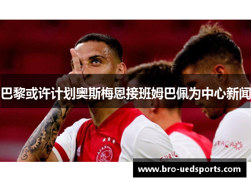 巴黎或许计划奥斯梅恩接班姆巴佩为中心新闻