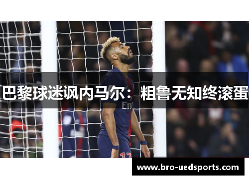 巴黎球迷讽内马尔:粗鲁无知终滚蛋 巴黎球迷讽内马尔:粗鲁无知终滚蛋