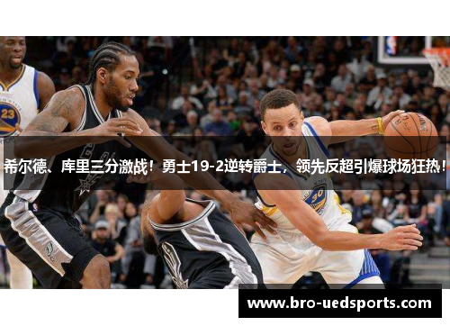 希尔德、库里三分激战！勇士19-2逆转爵士，领先反超引爆球场狂热！